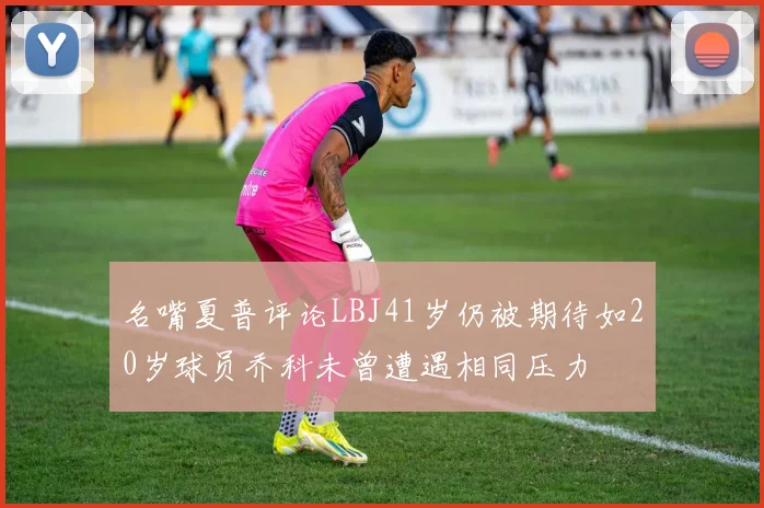 名嘴夏普评论LBJ41岁仍被期待如20岁球员乔科未曾遭遇相同压力