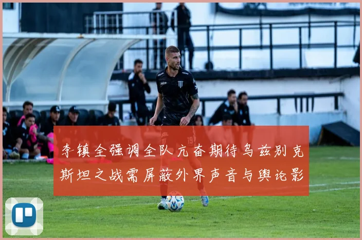 李镇全强调全队亢奋期待乌兹别克斯坦之战需屏蔽外界声音与舆论影响