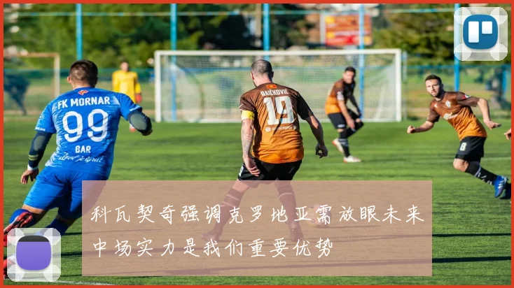 科瓦契奇强调克罗地亚需放眼未来中场实力是我们重要优势