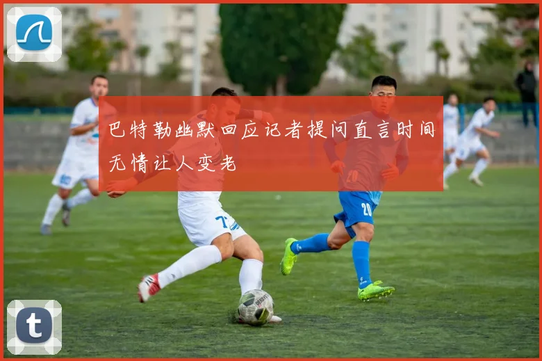 巴特勒幽默回应记者提问直言时间无情让人变老