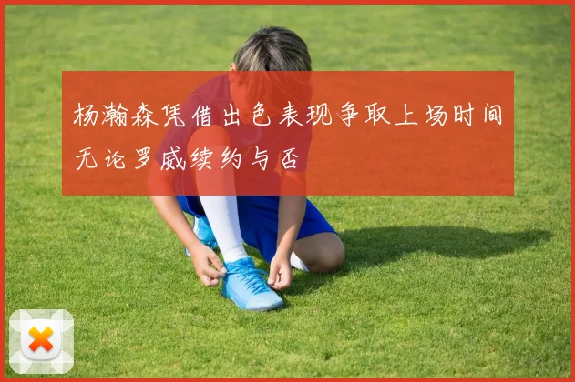 杨瀚森凭借出色表现争取上场时间无论罗威续约与否