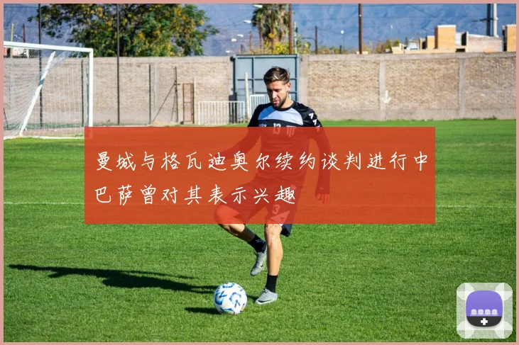 曼城与格瓦迪奥尔续约谈判进行中巴萨曾对其表示兴趣