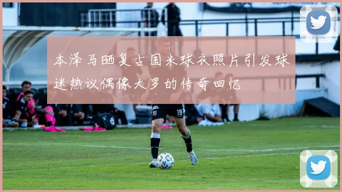 本泽马晒复古国米球衣照片引发球迷热议偶像大罗的传奇回忆