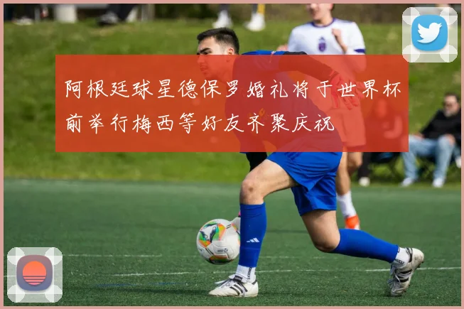 阿根廷球星德保罗婚礼将于世界杯前举行梅西等好友齐聚庆祝