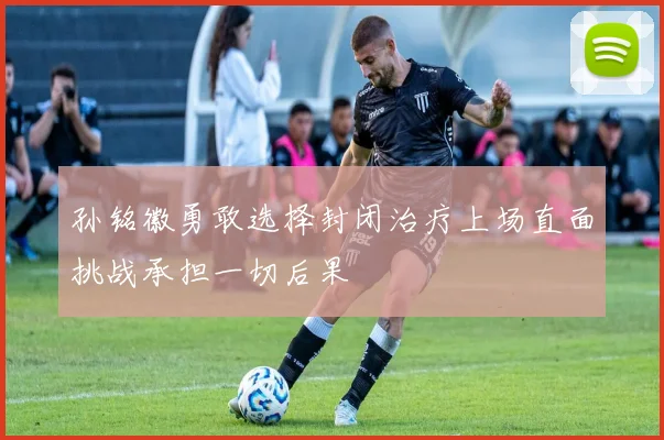 孙铭徽勇敢选择封闭治疗上场直面挑战承担一切后果