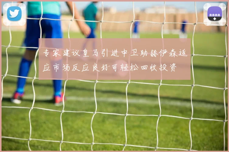 专家建议皇马引进中卫助赫伊森适应市场反应良好可轻松回收投资