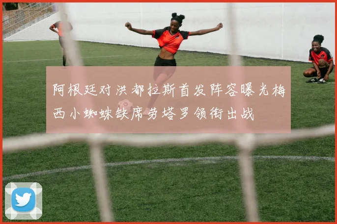 阿根廷对洪都拉斯首发阵容曝光梅西小蜘蛛缺席劳塔罗领衔出战