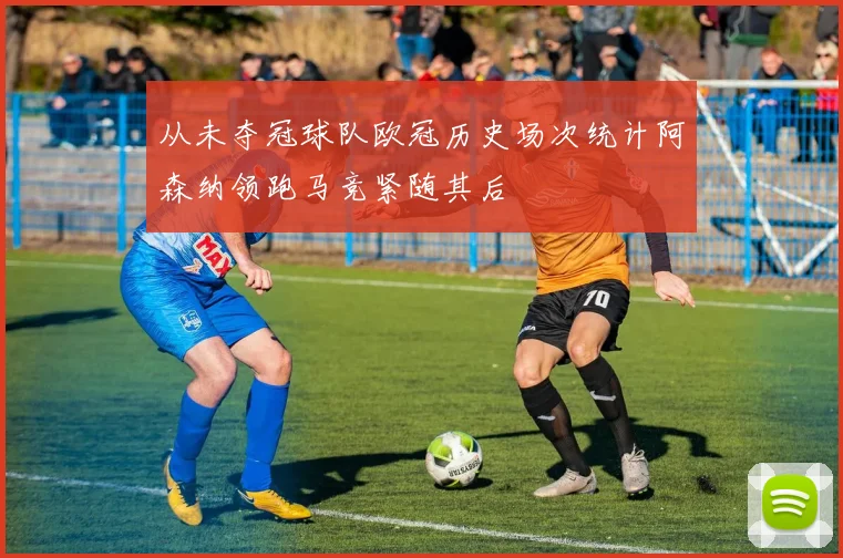 从未夺冠球队欧冠历史场次统计阿森纳领跑马竞紧随其后