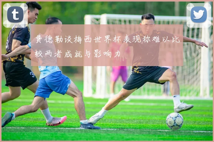 费德勒谈梅西世界杯表现称难以比较两者成就与影响力