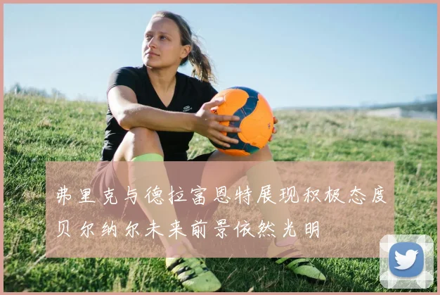 弗里克与德拉富恩特展现积极态度贝尔纳尔未来前景依然光明