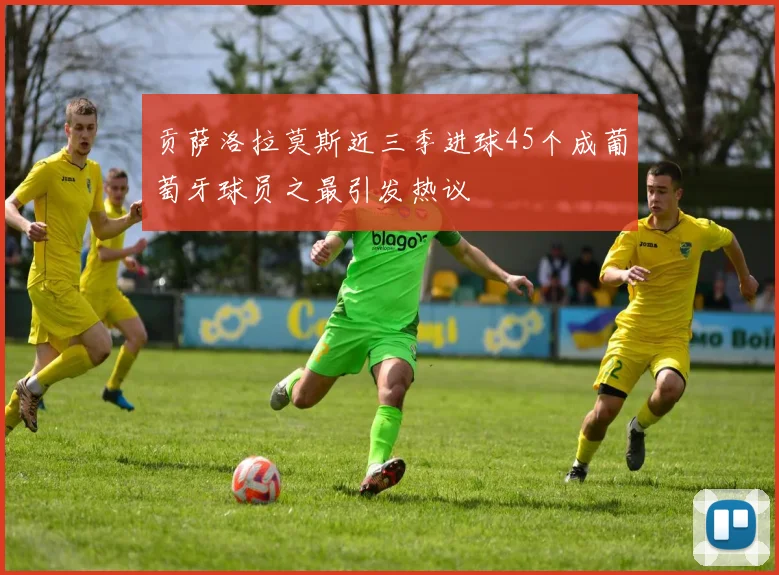 贡萨洛拉莫斯近三季进球45个成葡萄牙球员之最引发热议