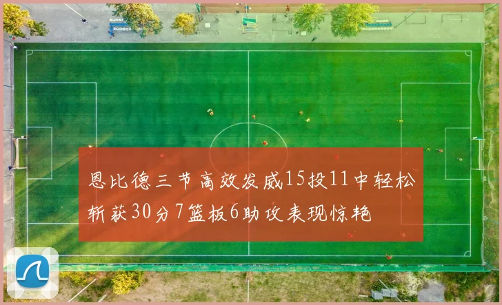 恩比德三节高效发威15投11中轻松斩获30分7篮板6助攻表现惊艳