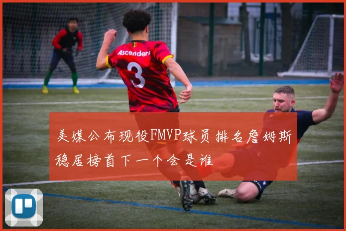 美媒公布现役FMVP球员排名詹姆斯稳居榜首下一个会是谁