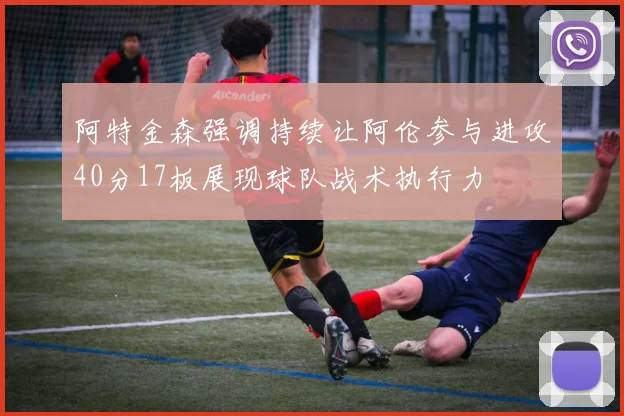 阿特金森强调持续让阿伦参与进攻40分17板展现球队战术执行力