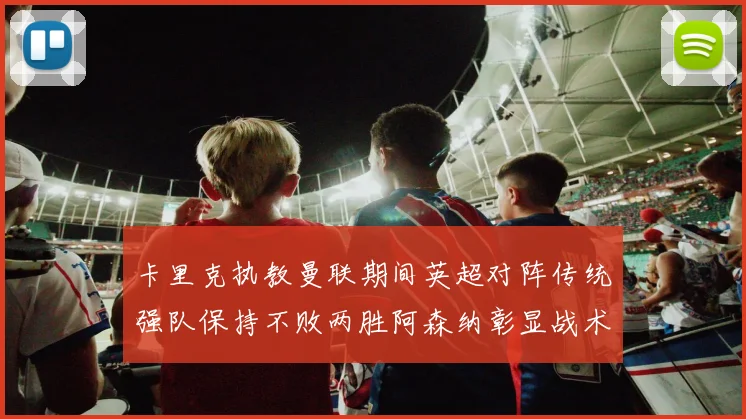 卡里克执教曼联期间英超对阵传统强队保持不败两胜阿森纳彰显战术智慧