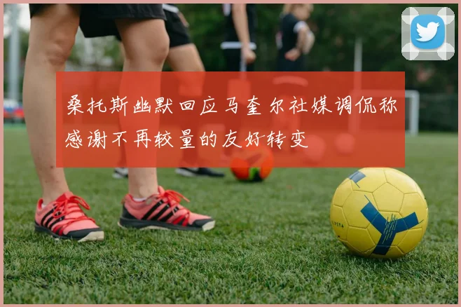 桑托斯幽默回应马奎尔社媒调侃称感谢不再较量的友好转变