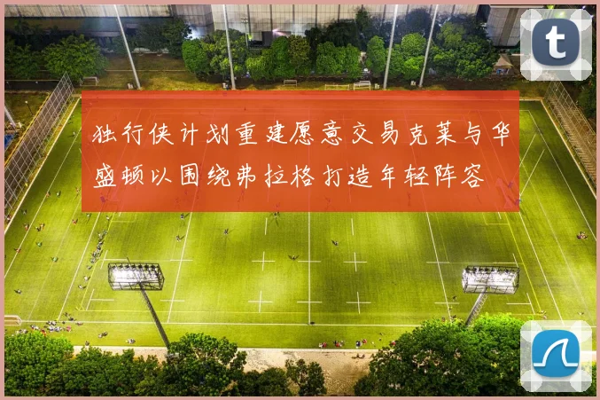 独行侠计划重建愿意交易克莱与华盛顿以围绕弗拉格打造年轻阵容