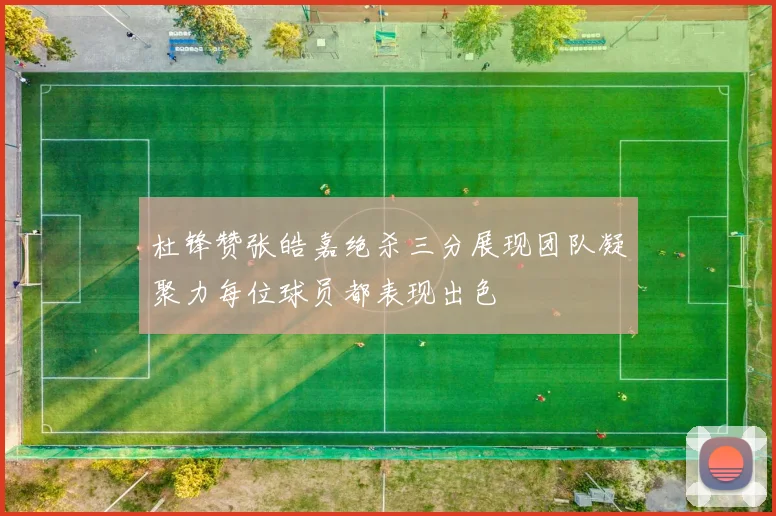 杜锋赞张皓嘉绝杀三分展现团队凝聚力每位球员都表现出色
