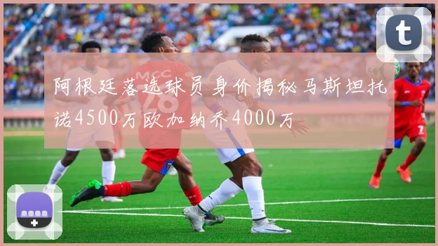 阿根廷落选球员身价揭秘马斯坦托诺4500万欧加纳乔4000万