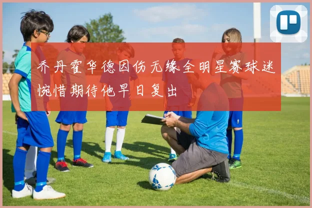 乔丹霍华德因伤无缘全明星赛球迷惋惜期待他早日复出