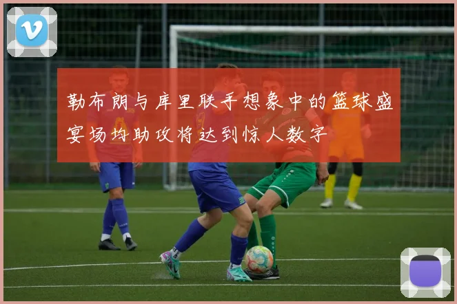 勒布朗与库里联手想象中的篮球盛宴场均助攻将达到惊人数字
