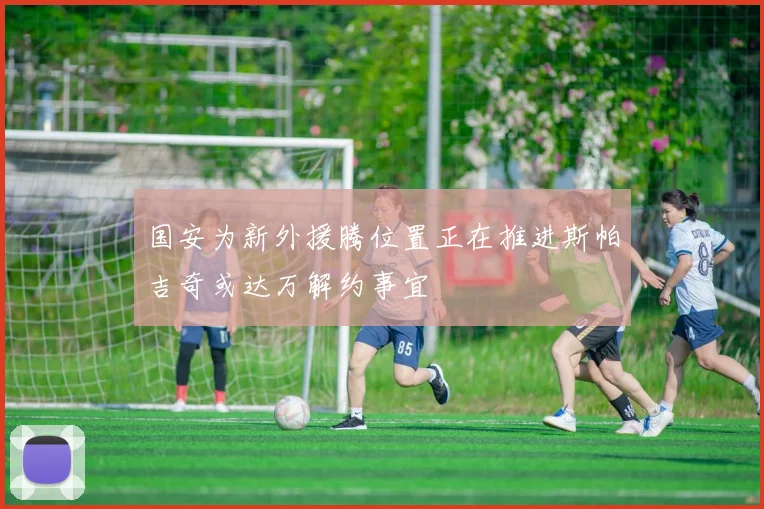 国安为新外援腾位置正在推进斯帕吉奇或达万解约事宜