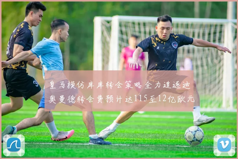 皇马模仿库库转会策略全力追逐迪奥曼德转会费预计达115至12亿欧元